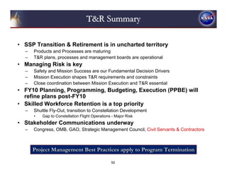 T&R Summary

• SSP Transition & Retirement is in uncharted territory
  –   Products and Processes are maturing
  –   T&R plans, processes and management boards are operational
• Managing Risk is key
  –   Safety and Mission Success are our Fundamental Decision Drivers
  –   Mission Execution shapes T&R requirements and constraints
  –   Close coordination between Mission Execution and T&R essential
• FY10 Planning, Programming, Budgeting, Execution (PPBE) will
  refine plans post-FY10
• Skilled Workforce Retention is a top priority
  –   Shuttle Fly-Out, transition to Constellation Development
      •   Gap to Constellation Flight Operations - Major Risk
• Stakeholder Communications underway
  –   Congress, OMB, GAO, Strategic Management Council, Civil Servants & Contractors



      Project Management Best Practices apply to Program Termination

                                                50
 