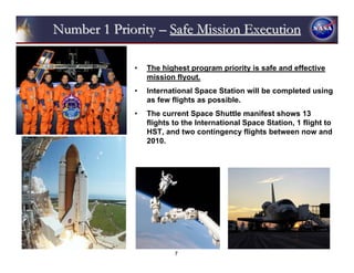 Number 1 Priority – Safe Mission Execution

             •   The highest program priority is safe and effective
                 mission flyout.
             •   International Space Station will be completed using
                 as few flights as possible.
             •   The current Space Shuttle manifest shows 13
                 flights to the International Space Station, 1 flight to
                 HST, and two contingency flights between now and
                 2010.




                         7
 