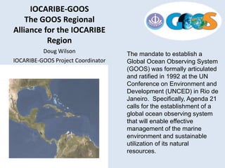 The mandate to establish a
Global Ocean Observing System
(GOOS) was formally articulated
and ratified in 1992 at the UN
Conference on Environment and
Development (UNCED) in Rio de
Janeiro. Specifically, Agenda 21
calls for the establishment of a
global ocean observing system
that will enable effective
management of the marine
environment and sustainable
utilization of its natural
resources.
IOCARIBE-GOOS
The GOOS Regional
Alliance for the IOCARIBE
Region
Doug Wilson
IOCARIBE-GOOS Project Coordinator
 