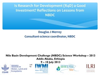Douglas J Merrey
Consultant-science coordinator, NBDC
Is Research for Development (R4D) a Good
Investment? Reflections on Lessons from
NBDC
Nile Basin Development Challenge (NBDC) Science Workshop – 2013
Addis Ababa, Ethiopia
9 – 10 July 2013
 