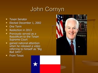 John Cornyn  Texan Senator Elected December 1, 2002  One Term Reelection in 2013 Previously served as a Republican to the Texan Supreme Court gained national attention when he released a video referring to himself as "Big Bad John".  From Texas  