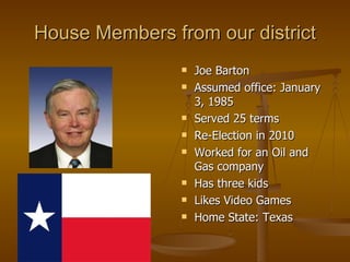 House Members from our district Joe Barton Assumed office: January 3, 1985  Served 25 terms Re-Election in 2010 Worked for an Oil and Gas company Has three kids Likes Video Games Home State: Texas 