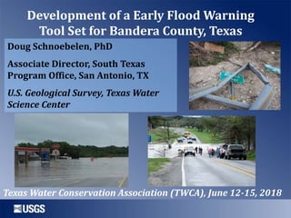Development of a Early Flood Warning
Tool Set for Bandera County, Texas
Doug Schnoebelen, PhD
Associate Director, South Texas
Program Office, San Antonio, TX
U.S. Geological Survey, Texas Water
Science Center
Texas Water Conservation Association (TWCA), June 12-15, 2018
 