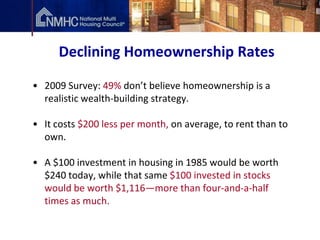 Declining Homeownership Rates

• 2009 Survey: 49% don’t believe homeownership is a
  realistic wealth-building strategy.

• It costs $200 less per month, on average, to rent than to
  own.

• A $100 investment in housing in 1985 would be worth
  $240 today, while that same $100 invested in stocks
  would be worth $1,116—more than four-and-a-half
  times as much.
 
