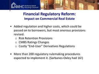 Financial Regulatory Reform:
          Impact on Commercial Real Estate

• Added regulation and higher costs, which could be
  passed on to borrowers, but most onerous provisions
  revised.
   o Risk Retention Provisions
   o CMBS Ratings Changes
   o Costly “End-User” Derivatives Regulations

• More than 200 regulatory rulemaking procedures
  expected to implement it. (Sarbanes-Oxley had 16!)
 