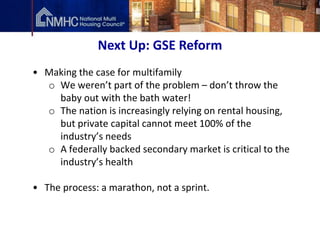 Next Up: GSE Reform
• Making the case for multifamily
  o We weren’t part of the problem – don’t throw the
    baby out with the bath water!
  o The nation is increasingly relying on rental housing,
    but private capital cannot meet 100% of the
    industry’s needs
  o A federally backed secondary market is critical to the
    industry’s health

• The process: a marathon, not a sprint.
 