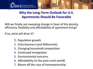 Why the Long-Term Outlook for U.S.
               Apartments Should Be Favorable

Will we finally see sweeping change in favor of the density,
efficiency, flexibility and affordability of apartment living?
If so, what will drive it?

        1. Population growth
        2.   Echo boomers (and Millennials)
        3.   Changing household composition
        4.   Continued immigration
        5.   Environmental concerns
        6.   Affordability (in the post-crash world)
        7.   Bloom off the rose of homeownership
 