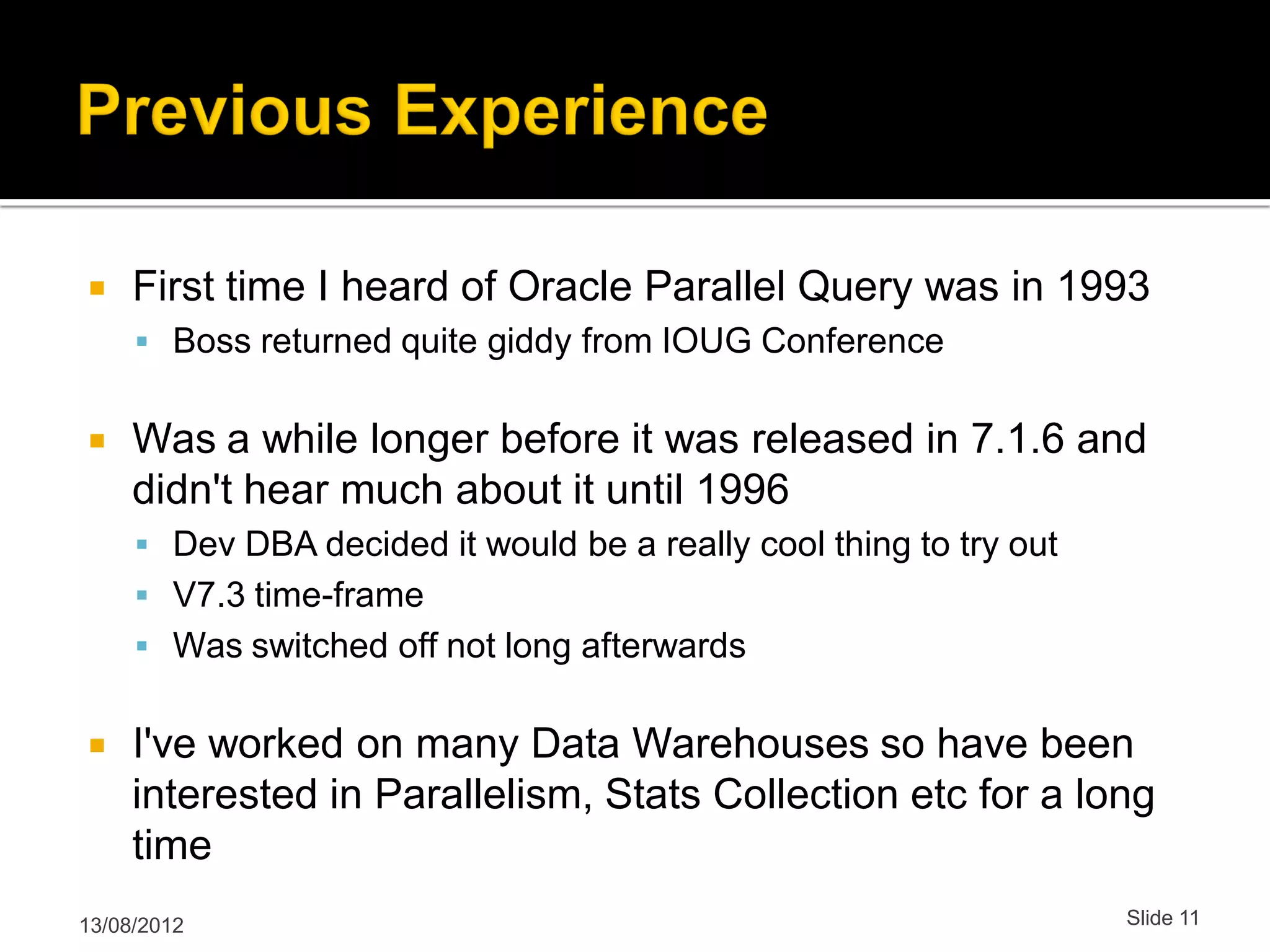  First time I heard of Oracle Parallel Query was in 1993  Boss returned quite giddy from IOUG Conference  Was a while longer before it was released in 7.1.6 and didn't hear much about it until 1996  Dev DBA decided it would be a really cool thing to try out  V7.3 time-frame  Was switched off not long afterwards  I've worked on many Data Warehouses so have been interested in Parallelism, Stats Collection etc for a long time 13/08/2012 Slide 11 
