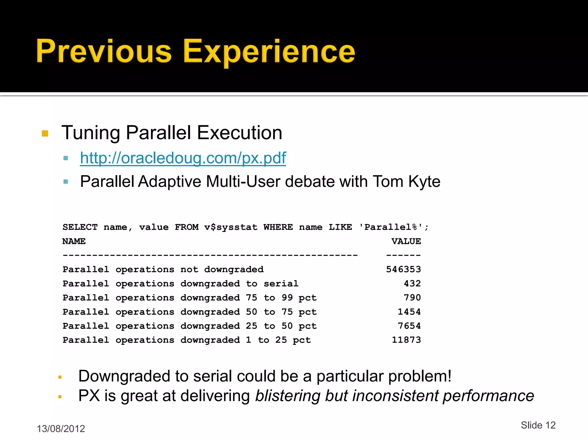  Tuning Parallel Execution  http://oracledoug.com/px.pdf  Parallel Adaptive Multi-User debate with Tom Kyte SELECT name, value FROM v$sysstat WHERE name LIKE 'Parallel%'; NAME VALUE -------------------------------------------------- ------ Parallel operations not downgraded 546353 Parallel operations downgraded to serial 432 Parallel operations downgraded 75 to 99 pct 790 Parallel operations downgraded 50 to 75 pct 1454 Parallel operations downgraded 25 to 50 pct 7654 Parallel operations downgraded 1 to 25 pct 11873 ▪ Downgraded to serial could be a particular problem! ▪ PX is great at delivering blistering but inconsistent performance 13/08/2012 Slide 12 