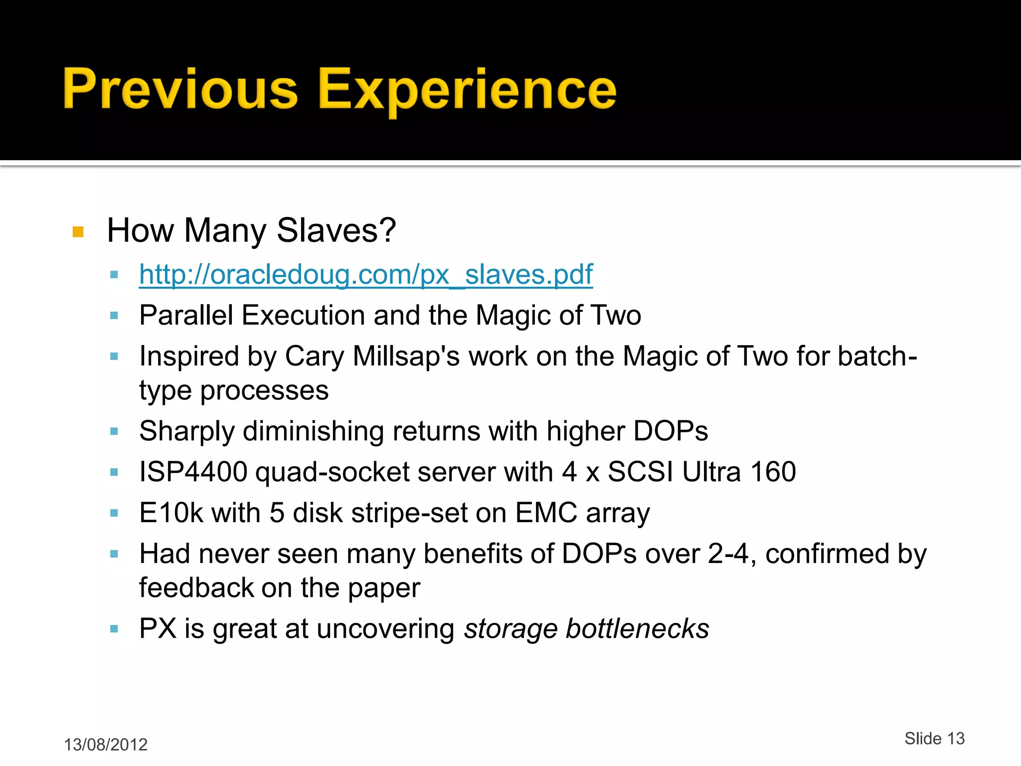  How Many Slaves?  http://oracledoug.com/px_slaves.pdf  Parallel Execution and the Magic of Two  Inspired by Cary Millsap's work on the Magic of Two for batch- type processes  Sharply diminishing returns with higher DOPs  ISP4400 quad-socket server with 4 x SCSI Ultra 160  E10k with 5 disk stripe-set on EMC array  Had never seen many benefits of DOPs over 2-4, confirmed by feedback on the paper  PX is great at uncovering storage bottlenecks 13/08/2012 Slide 13 