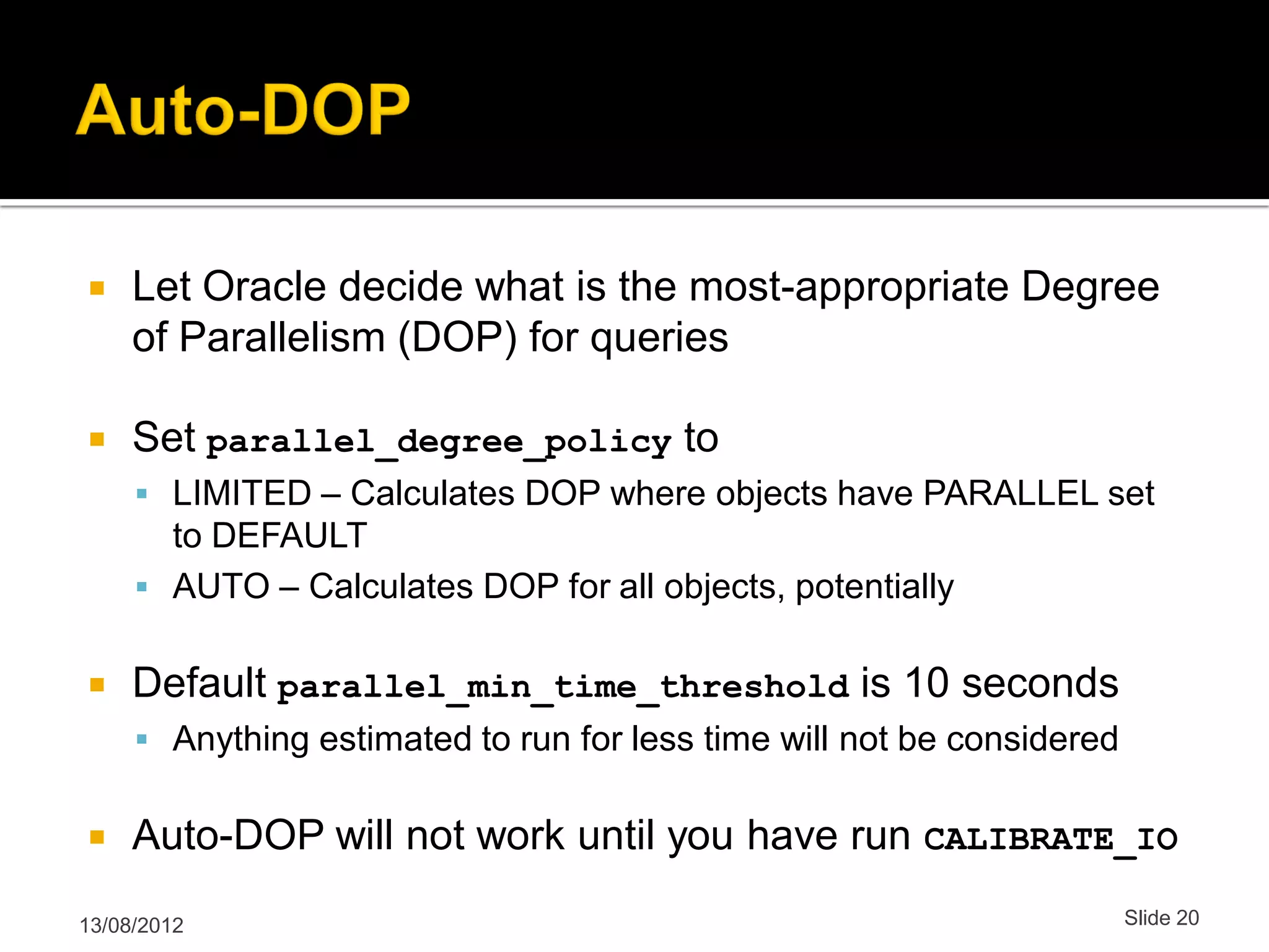  Let Oracle decide what is the most-appropriate Degree of Parallelism (DOP) for queries  Set parallel_degree_policy to  LIMITED – Calculates DOP where objects have PARALLEL set to DEFAULT  AUTO – Calculates DOP for all objects, potentially  Default parallel_min_time_threshold is 10 seconds  Anything estimated to run for less time will not be considered  Auto-DOP will not work until you have run CALIBRATE_IO 13/08/2012 Slide 20 