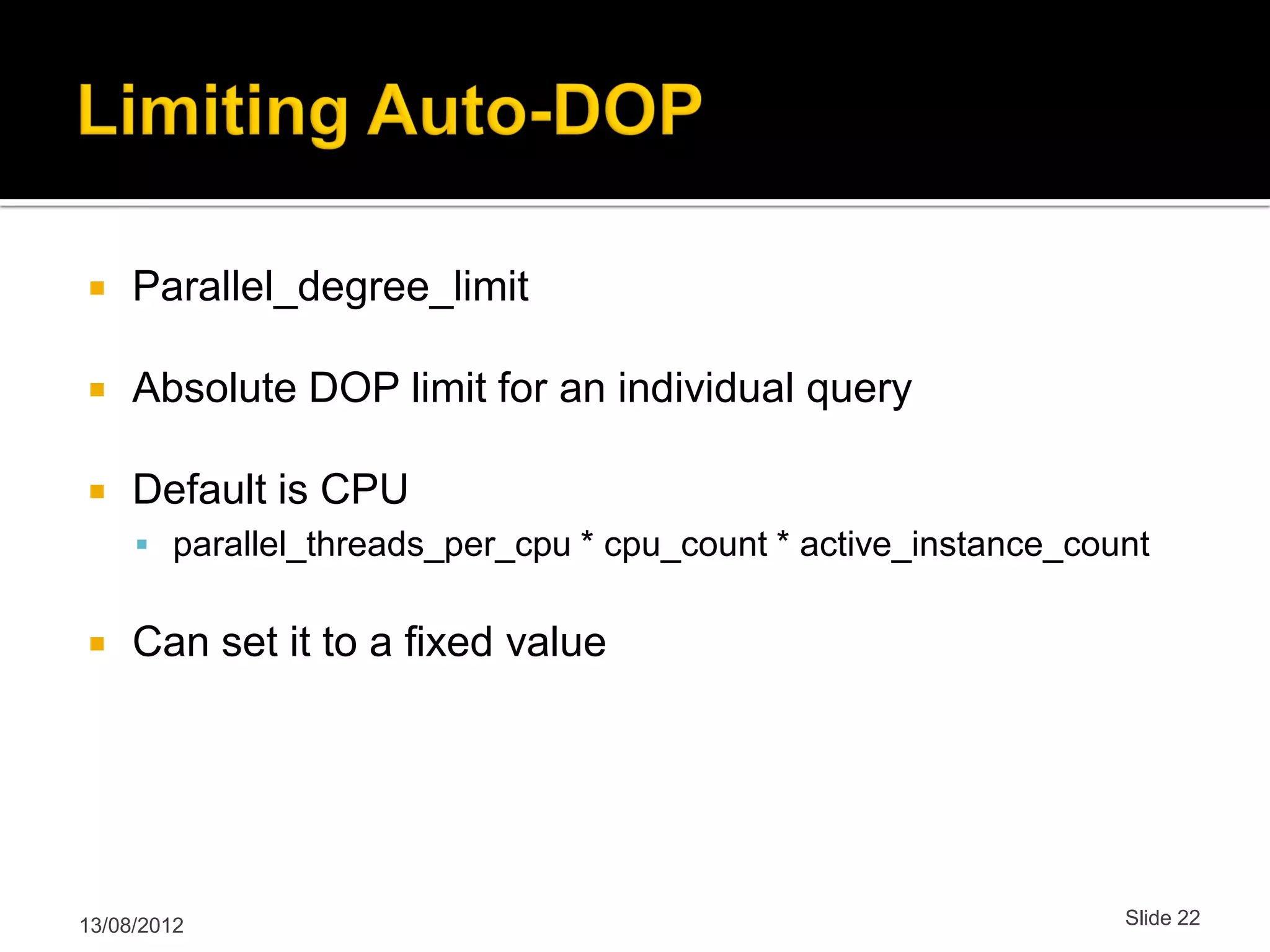  Parallel_degree_limit  Absolute DOP limit for an individual query  Default is CPU  parallel_threads_per_cpu * cpu_count * active_instance_count  Can set it to a fixed value 13/08/2012 Slide 22 