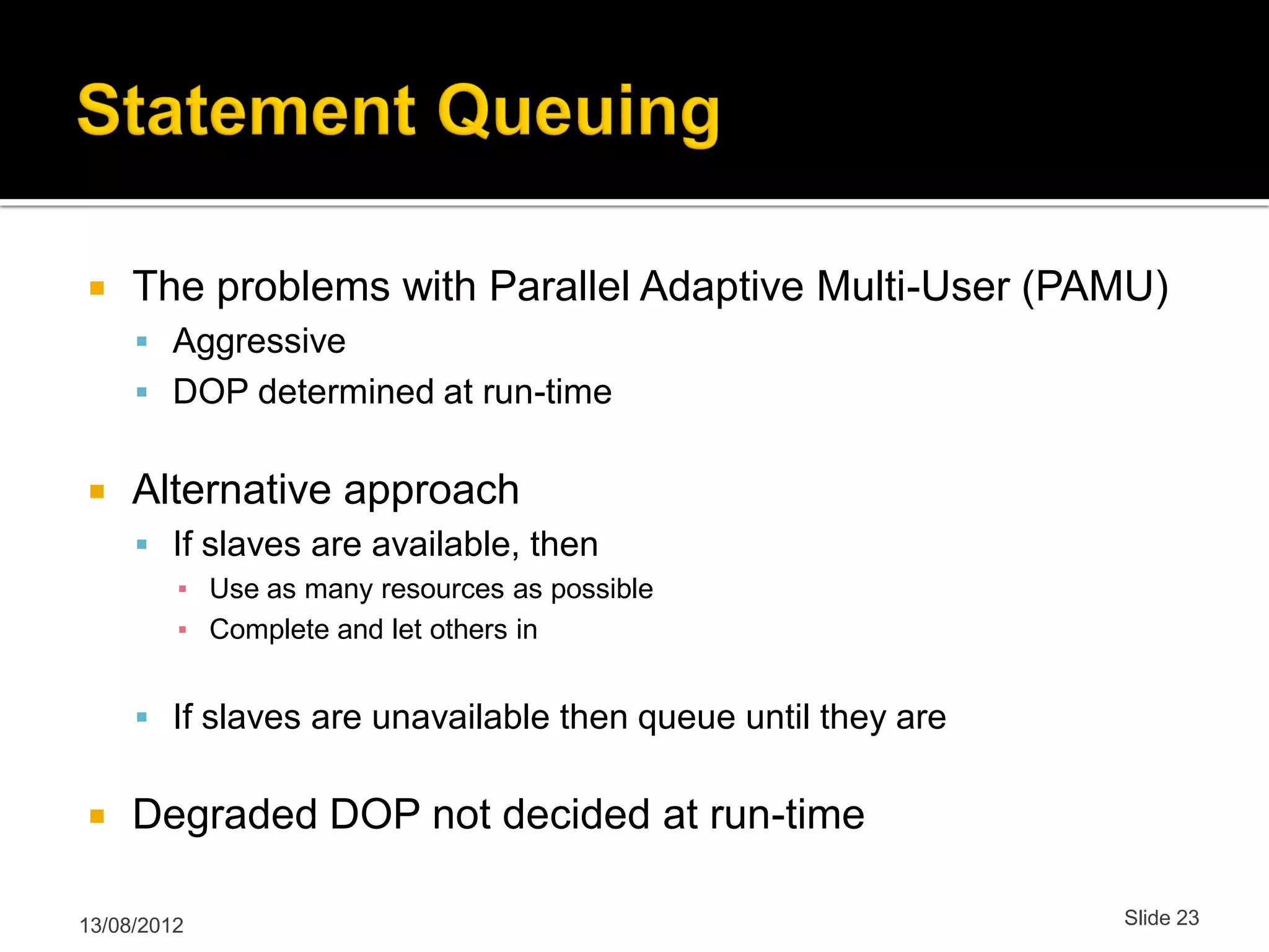  The problems with Parallel Adaptive Multi-User (PAMU)  Aggressive  DOP determined at run-time  Alternative approach  If slaves are available, then ▪ Use as many resources as possible ▪ Complete and let others in  If slaves are unavailable then queue until they are  Degraded DOP not decided at run-time 13/08/2012 Slide 23 
