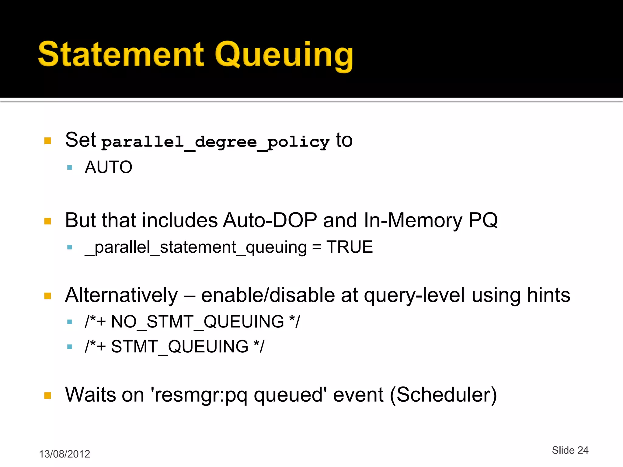  Set parallel_degree_policy to  AUTO  But that includes Auto-DOP and In-Memory PQ  _parallel_statement_queuing = TRUE  Alternatively – enable/disable at query-level using hints  /*+ NO_STMT_QUEUING */  /*+ STMT_QUEUING */  Waits on 'resmgr:pq queued' event (Scheduler) 13/08/2012 Slide 24 