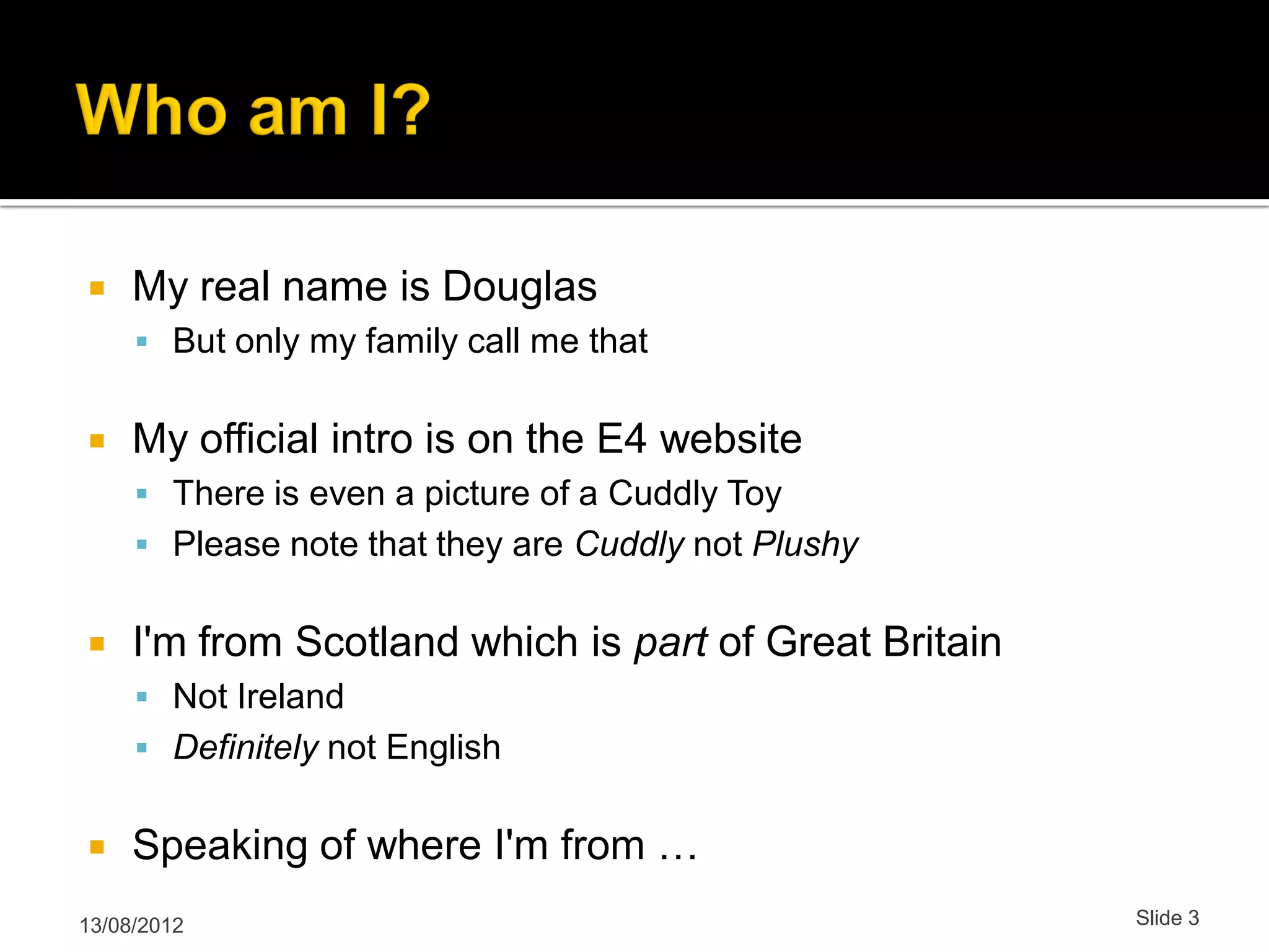  My real name is Douglas  But only my family call me that  My official intro is on the E4 website  There is even a picture of a Cuddly Toy  Please note that they are Cuddly not Plushy  I'm from Scotland which is part of Great Britain  Not Ireland  Definitely not English  Speaking of where I'm from … 13/08/2012 Slide 3 