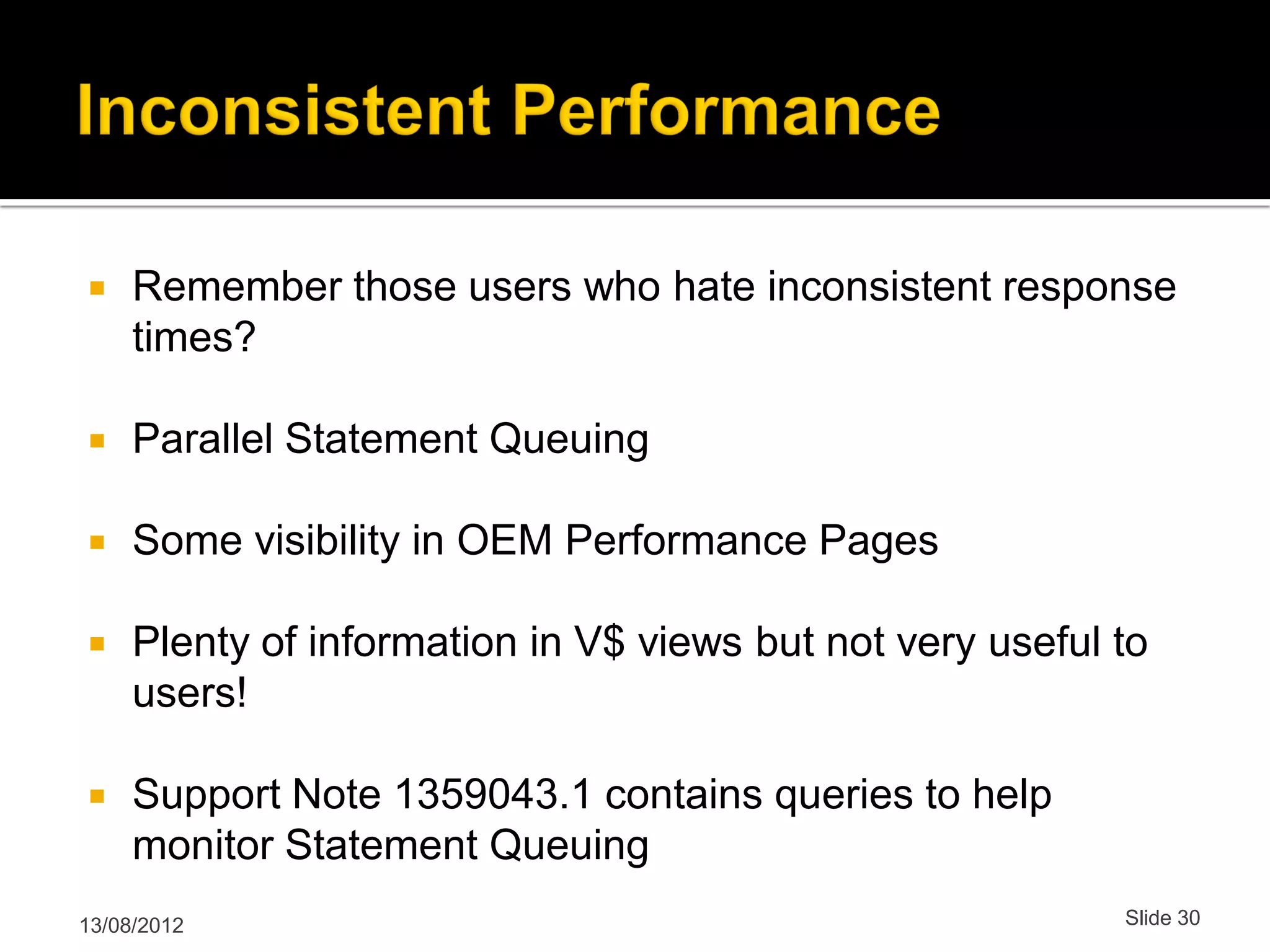 Remember those users who hate inconsistent response times?  Parallel Statement Queuing  Some visibility in OEM Performance Pages  Plenty of information in V$ views but not very useful to users!  Support Note 1359043.1 contains queries to help monitor Statement Queuing 13/08/2012 Slide 30 