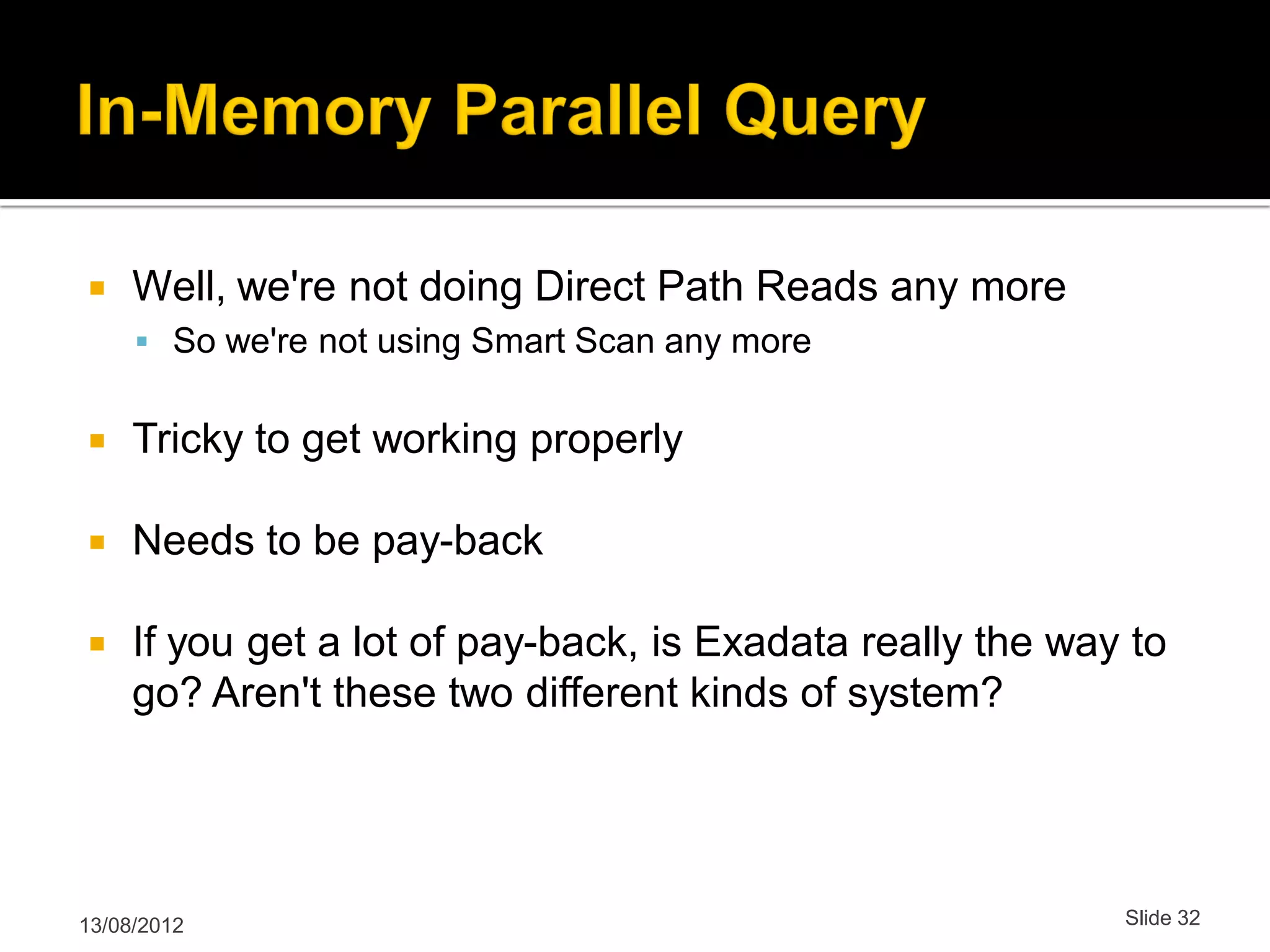  Well, we're not doing Direct Path Reads any more  So we're not using Smart Scan any more  Tricky to get working properly  Needs to be pay-back  If you get a lot of pay-back, is Exadata really the way to go? Aren't these two different kinds of system? 13/08/2012 Slide 32 