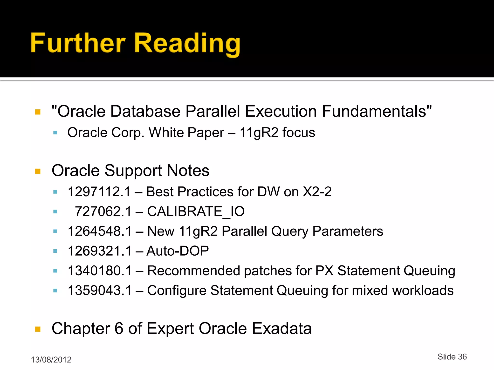  "Oracle Database Parallel Execution Fundamentals"  Oracle Corp. White Paper – 11gR2 focus  Oracle Support Notes  1297112.1 – Best Practices for DW on X2-2  727062.1 – CALIBRATE_IO  1264548.1 – New 11gR2 Parallel Query Parameters  1269321.1 – Auto-DOP  1340180.1 – Recommended patches for PX Statement Queuing  1359043.1 – Configure Statement Queuing for mixed workloads  Chapter 6 of Expert Oracle Exadata 13/08/2012 Slide 36 