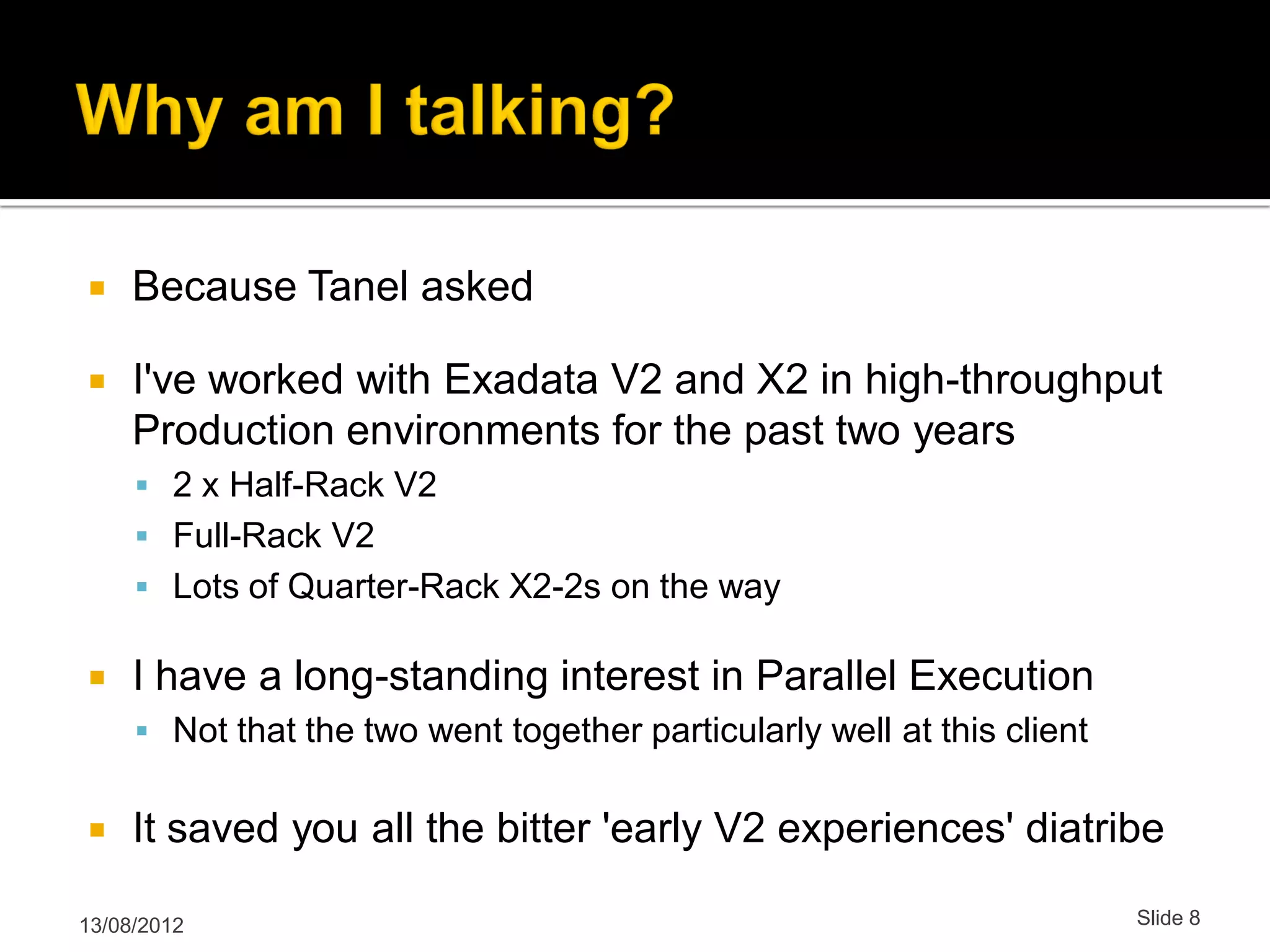  Because Tanel asked  I've worked with Exadata V2 and X2 in high-throughput Production environments for the past two years  2 x Half-Rack V2  Full-Rack V2  Lots of Quarter-Rack X2-2s on the way  I have a long-standing interest in Parallel Execution  Not that the two went together particularly well at this client  It saved you all the bitter 'early V2 experiences' diatribe 13/08/2012 Slide 8 