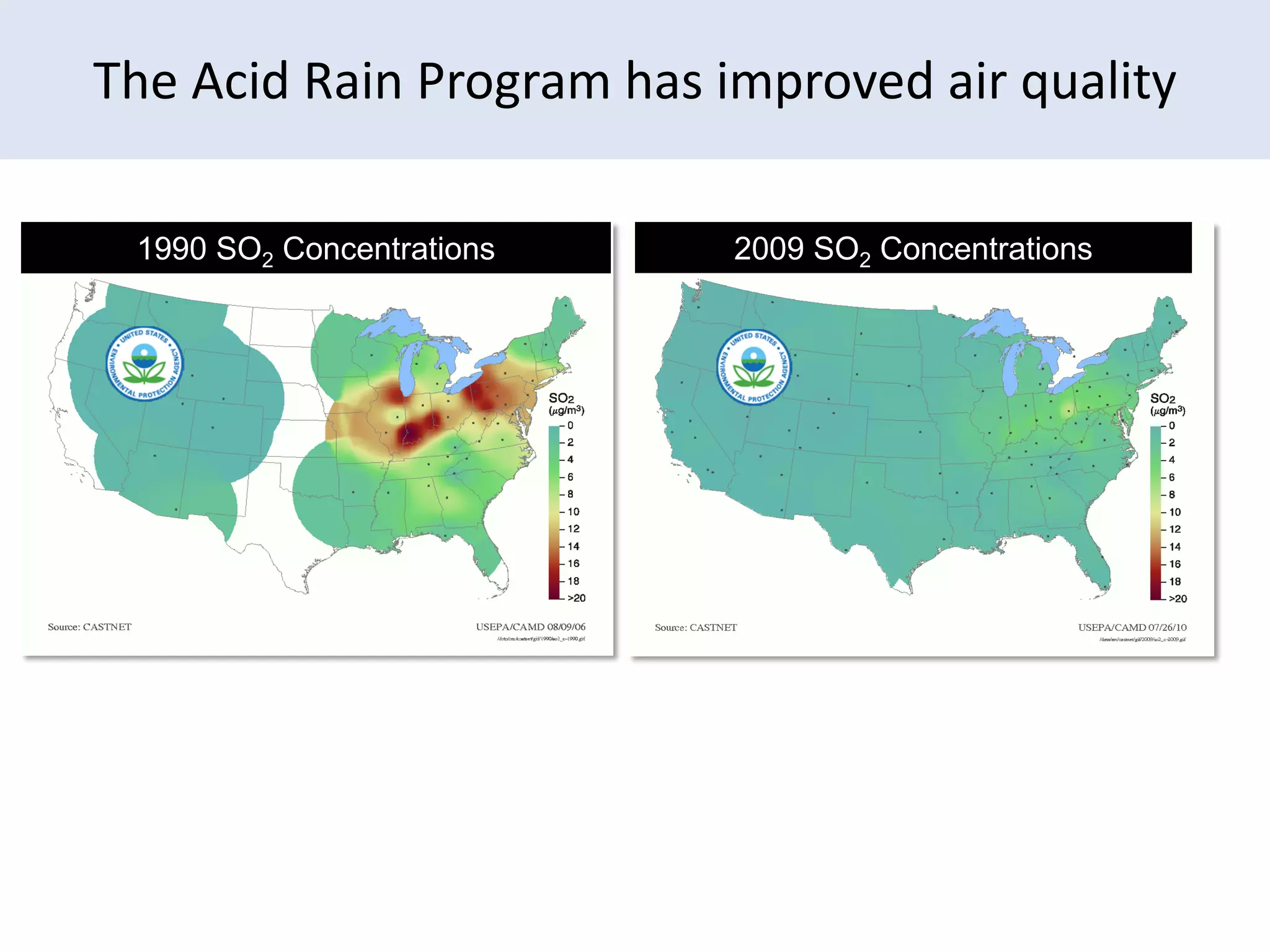 The Acid Rain Program has improved air quality

   1990 SO2 Concentrations                2009 SO2 Concentrations
                                    2009 SO2 concentrations




Similar reductions of other criteria emissions have also been achieved.
                                                                          11
 
