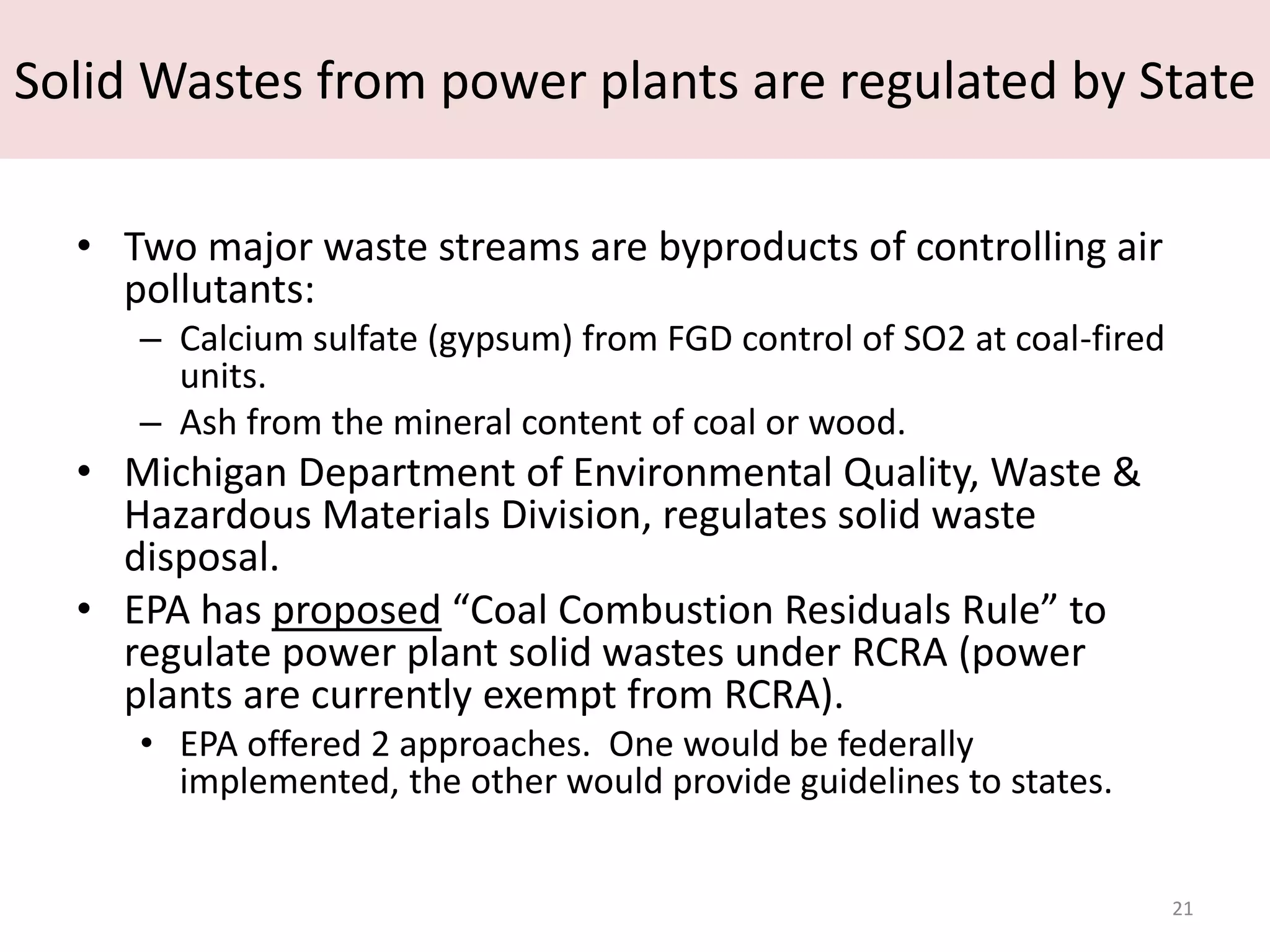 Solid Wastes from power plants are regulated by State

  • Two major waste streams are byproducts of controlling air
    pollutants:
     – Calcium sulfate (gypsum) from FGD control of SO2 at coal-fired
       units.
     – Ash from the mineral content of coal or wood.
  • Michigan Department of Environmental Quality, Waste &
    Hazardous Materials Division, regulates solid waste
    disposal.
  • EPA has proposed “Coal Combustion Residuals Rule” to
    regulate power plant solid wastes under RCRA (power
    plants are currently exempt from RCRA).
     • EPA offered 2 approaches. One would be federally
       implemented, the other would provide guidelines to states.


                                                                        21
 
