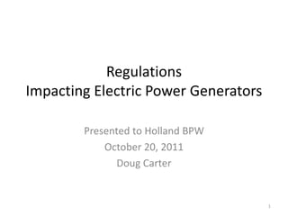 Regulations
Impacting Electric Power Generators

        Presented to Holland BPW
            October 20, 2011
               Doug Carter


                                      1
 