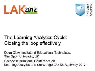 The Learning Analytics Cycle:
Closing the loop effectively
Doug Clow, Institute of Educational Technology,
The Open University, UK
Second International Conference on
Learning Analytics and Knowledge LAK12, April/May 2012
 