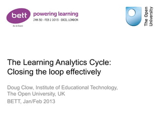 The Learning Analytics Cycle:
Closing the loop effectively
Doug Clow, Institute of Educational Technology,
The Open University, UK
BETT, Jan/Feb 2013
 