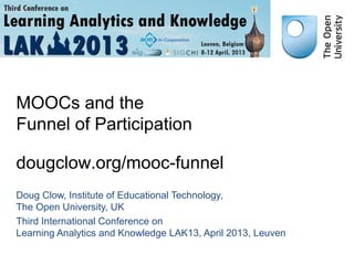 MOOCs and the
Funnel of Participation

dougclow.org/mooc-funnel
Doug Clow, Institute of Educational Technology,
The Open University, UK
Third International Conference on
Learning Analytics and Knowledge LAK13, April 2013, Leuven
 
