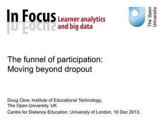 The funnel of participation:
Moving beyond dropout

Doug Clow, Institute of Educational Technology,
The Open University, UK
Centre for Distance Education, University of London, 10 Dec 2013.

 
