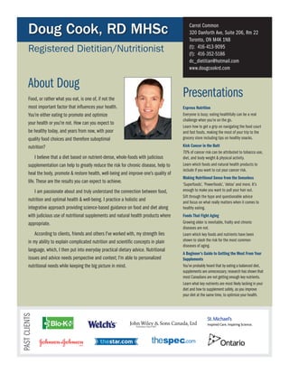 Doug Cook, RD MHSc                                                                     carrot common
                                                                                              320 Danforth Ave, suite 206, Rm 22
                                                                                              Toronto, ON M4K 1N8
       Registered Dietitian/Nutritionist                                                      (t): 416-413-9095
                                                                                              (f): 416-352-5186
                                                                                              dc_dietitian@hotmail.com
                                                                                              www.dougcookrd.com


       About Doug
       Food, or rather what you eat, is one of, if not the
                                                                                          presentations
       most important factor that influences your health.                                 Express Nutrition
       You’re either eating to promote and optimize                                       everyone is busy; eating healthfully can be a real
                                                                                          challenge when you’re on the go.
       your health or you’re not. How can you expect to
                                                                                          learn how to get a grip on navigating the food court
       be healthy today, and years from now, with poor                                    and fast foods, making the most of your trip to the
       quality food choices and therefore suboptimal                                      grocery store including tips on healthy snacks.
       nutrition?                                                                         Kick Cancer in the Butt
                                                                                          70% of cancer risk can be attributed to tobacco use,
            I believe that a diet based on nutrient-dense, whole-foods with judicious     diet, and body weight & physical activity.
       supplementation can help to greatly reduce the risk for chronic disease, help to   learn which foods and natural health products to
                                                                                          include if you want to cut your cancer risk.
       heal the body, promote & restore health, well-being and improve one’s quality of
                                                                                          Making Nutritional Sense from the Senseless
       life. These are the results you can expect to achieve.
                                                                                          ‘superfoods’, ‘powerfoods’, ‘detox’ and more. It’s
           I am passionate about and truly understand the connection between food,        enough to make you want to pull your hair out.
                                                                                          sift through the hype and questionable advice
       nutrition and optimal health & well-being. I practice a holistic and               and focus on what really matters when it comes to
       integrative approach providing science-based guidance on food and diet along       healthy eating.
       with judicious use of nutritional supplements and natural health products where    Foods That Fight Aging
       appropriate.                                                                       Growing older is inevitable, frailty and chronic
                                                                                          diseases are not.
           According to clients, friends and others I’ve worked with, my strength lies    learn which key foods and nutrients have been
       in my ability to explain complicated nutrition and scientific concepts in plain    shown to slash the risk for the most common
                                                                                          diseases of aging.
       language, which, I then put into everyday practical dietary advice. Nutritional
                                                                                          A Beginner’s Guide to Getting the Most From Your
       issues and advice needs perspective and context; I’m able to personalized          Supplements
       nutritional needs while keeping the big picture in mind.                           You’ve probably heard that by eating a balanced diet,
                                                                                          supplements are unnecessary; research has shown that
                                                                                          most canadians are not getting enough key nutrients.
                                                                                          learn what key nutrients are most likely lacking in your
                                                                                          diet and how to supplement safely, as you improve
                                                                                          your diet at the same time, to optimize your health.
pAsT clIeNTs
 