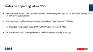 PAGE10
Notes on importing into a CDB
• Source databases that are Oracle Database 11g release 2 should be upgraded to (11.2.0.3 or later) before importing into a
12c (CDB or non-CDB) database.
• When migrating an 11gR2 database you must set the Data Pump Export parameter VERSION=12
• The default Data Pump directory object, DATA_PUMP_DIR, does not work with PDBs.
• You must define an explicit directory object within the PDB that you are exporting or importing.
 