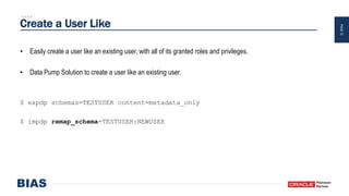 PAGE12
Create a User Like
• Easily create a user like an existing user, with all of its granted roles and privileges.
• Data Pump Solution to create a user like an existing user.
$ expdp schemas=TESTUSER content=metadata_only
$ impdp remap_schema=TESTUSER:NEWUSER
 