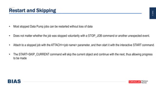 PAGE13
Restart and Skipping
• Most stopped Data Pump jobs can be restarted without loss of data
• Does not matter whether the job was stopped voluntarily with a STOP_JOB command or another unexpected event.
• Attach to a stopped job with the ATTACH=<job name> parameter, and then start it with the interactive START command.
• The START=SKIP_CURRENT command will skip the current object and continue with the next, thus allowing progress
to be made
 