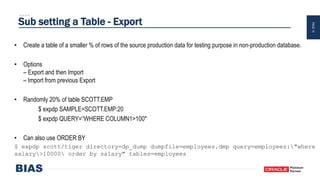 PAGE14
Sub setting a Table - Export
• Create a table of a smaller % of rows of the source production data for testing purpose in non-production database.
• Options
– Export and then Import
– Import from previous Export
• Randomly 20% of table SCOTT.EMP
$ expdp SAMPLE=SCOTT.EMP:20
$ expdp QUERY=“WHERE COLUMN1>100"
• Can also use ORDER BY
$ expdp scott/tiger directory=dp_dump dumpfile=employees.dmp query=employees:"where
salary>10000 order by salary" tables=employees
 