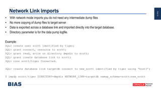PAGE16
Network Link imports
• With network mode imports you do not need any intermediate dump files
• No more copying of dump files to target server
• Data is exported across a database link and imported directly into the target database.
• Directory parameter is for the data pump logfile.
Example:
SQL> create user scott identified by tiger;
SQL> grant connect, resource to scott;
SQL> grant read, write on directory dmpdir to scott;
SQL> grant create database link to scott;
SQL> conn scott/tiger Connected.
SQL> create database link targetdb connect to new_scott identified by tiger using ‘host1’;
$ impdp scott/tiger DIRECTORY=dmpdir NETWORK_LINK=targetdb remap_schema=scott:new_scott
 