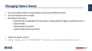 PAGE17
Changing Table’s Owner
• If you have created a table on a wrong schema or want to put into different schema.
• You can’t change the owner of a table
• Old method to solve issue -
– Create the SQL to create table in the new schema, including all grants, triggers, constraints and so on ...
– Export the table
– Drop the table in old schema
– Import the table into the new schema
• Data Pump Solution: one line:
$ impdp remap_table=“OLDU:NEWU” network_link=targetdb directory=...
 
