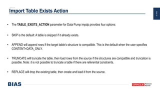 PAGE19
Import Table Exists Action
• The TABLE_EXISTS_ACTION parameter for Data Pump impdp provides four options:
• SKIP is the default: A table is skipped if it already exists.
• APPEND will append rows if the target table’s structure is compatible. This is the default when the user specifies
CONTENT=DATA_ONLY.
• TRUNCATE will truncate the table, then load rows from the source if the structures are compatible and truncation is
possible. Note: it is not possible to truncate a table if there are referential constraints.
• REPLACE will drop the existing table, then create and load it from the source.
 