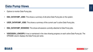 PAGE20
Data Pump Views
• Options to monitor Data Pump jobs
• DBA_DATAPUMP_JOBS: This shows a summary of all active Data Pump jobs on the system.
• USER_DATAPUMP_JOBS: This shows a summary of the current user‟s active Data Pump jobs.
• DBA_DATAPUMP_SESSIONS: This shows all sessions currently attached to Data Pump jobs.
• V$SESSION_LONGOPS: A row is maintained in the view showing progress on each active Data Pump job. The
OPNAME column displays the Data Pump job name.
 