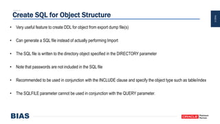 PAGE21
Create SQL for Object Structure
• Very useful feature to create DDL for object from export dump file(s)
• Can generate a SQL file instead of actually performing Import
• The SQL file is written to the directory object specified in the DIRECTORY parameter
• Note that passwords are not included in the SQL file
• Recommended to be used in conjunction with the INCLUDE clause and specify the object type such as table/index
• The SQLFILE parameter cannot be used in conjunction with the QUERY parameter.
 