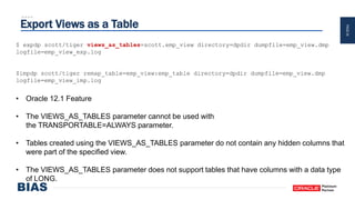 PAGE24
Export Views as a Table
$ expdp scott/tiger views_as_tables=scott.emp_view directory=dpdir dumpfile=emp_view.dmp
logfile=emp_view_exp.log
$impdp scott/tiger remap_table=emp_view:emp_table directory=dpdir dumpfile=emp_view.dmp
logfile=emp_view_imp.log
• Oracle 12.1 Feature
• The VIEWS_AS_TABLES parameter cannot be used with
the TRANSPORTABLE=ALWAYS parameter.
• Tables created using the VIEWS_AS_TABLES parameter do not contain any hidden columns that
were part of the specified view.
• The VIEWS_AS_TABLES parameter does not support tables that have columns with a data type
of LONG.
 