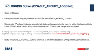 PAGE25
NOLOGGING Option (DISABLE_ARCHIVE_LOGGING)
• Oracle 12.1 Feature
• For imports consider using the parameter TRANSFORM with DISABLE_ARCHIVE_LOGGING
• Using a value "Y" reduces the logging associated with tables and indexes during the import by setting their logging attribute
to NOLOGGING before the data is imported and resetting it to LOGGING once the operation is complete.
$ impdp system/Password1@pdb1 directory=test_dir dumpfile=emp.dmp
logfile=impdp_emp.log  remap_schema=scott:test transform=disable_archive_logging:y
• NOTE: The DISABLE_ARCHIVE_LOGGING option has no effect if the database is running in FORCE LOGGING mode.
 