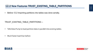 PAGE30
12.2 New Features TRUST_EXISTING_TABLE_PARTITIONS
• Before 12.2 Importing partitions into tables was done serially.
TRUST_EXISTING_TABLE_PARTITIONS —
• Tells Data Pump to load partition data in parallel into existing tables.
• Much faster load than before
 