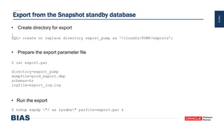 PAGE34
Export from the Snapshot standby database
• Create directory for export
SQL> create or replace directory export_pump as '/cloudfs/PUMP/exports’;
• Prepare the export parameter file
$ cat export.par
directory=export_pump
dumpfile=prod_export.dmp
schemas=hr
logfile=export_log.log
• Run the export
$ nohup expdp "/ as sysdba" parfile=export.par &
 
