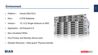 PAGE37
Environment
• Platform - Oracle ODA X5-2
• Size - 2.5TB Database
• Version - 12.1.0.2 Single Instance no RAC
• Application - JD Edwards 9.2
• Non-virtualized ODAs
• One Primary and Standby Server each
• Disaster Recovery – Data guard, Physical standby
 