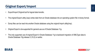 PAGE4
Original Export/Import
• Export/Import Original tool for logical data transfer.
• The original Export utility (exp) writes data from an Oracle database into an operating system file in binary format.
• Dump files can be read into another Oracle database using the original Import utility(imp).
• Original Export is de-supported for general use as of Oracle Database 11g.
• The only supported use of original Export in Oracle Database 11g is backward migration of XMLType data to
Oracle Database 10g release 2 (10.2) or earlier.
 