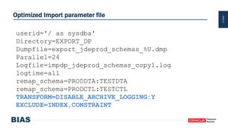 PAGE41
Optimized Import parameter file
userid='/ as sysdba'
Directory=EXPORT_DP
Dumpfile=export_jdeprod_schemas_%U.dmp
Parallel=24
Logfile=impdp_jdeprod_schemas_copy1.log
logtime=all
remap_schema=PRODDTA:TESTDTA
remap_schema=PRODCTL:TESTCTL
TRANSFORM=DISABLE_ARCHIVE_LOGGING:Y
EXCLUDE=INDEX,CONSTRAINT
 