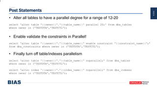 PAGE44
Post Statements
• Alter all tables to have a parallel degree for a range of 12-20
select 'alter table '||owner||'.'||table_name||' parallel 20;' from dba_tables
where owner in ('TESTDTA','TESTCTL');
• Enable validate the constraints in Parallel!
select 'alter table '||owner||'.'||table_name||' enable constraint '||constraint_name||';’
from dba_constraints where owner in ('TESTDTA','TESTCTL');
• Finally turn off table/indexes parallelism
select 'alter table '||owner||'.'||table_name||' noparallel;' from dba_tables
where owner in ('TESTDTA','TESTCTL');
select 'alter index '||owner||'.’||index_name||' noparallel;' from dba_indexes
where owner in ('TESTDTA','TESTCTL');
 