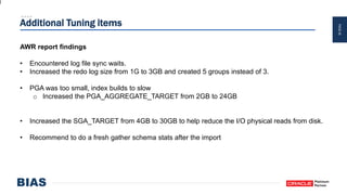 PAGE45
Additional Tuning items
AWR report findings
• Encountered log file sync waits.
• Increased the redo log size from 1G to 3GB and created 5 groups instead of 3.
• PGA was too small, index builds to slow
o Increased the PGA_AGGREGATE_TARGET from 2GB to 24GB
• Increased the SGA_TARGET from 4GB to 30GB to help reduce the I/O physical reads from disk.
• Recommend to do a fresh gather schema stats after the import
 