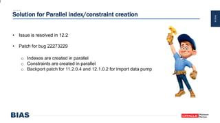 PAGE46
Solution for Parallel index/constraint creation
• Issue is resolved in 12.2
• Patch for bug 22273229
o Indexes are created in parallel
o Constraints are created in parallel
o Backport patch for 11.2.0.4 and 12.1.0.2 for import data pump
 